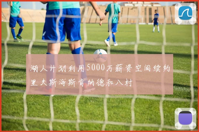 湖人计划利用5000万薪资空间续约里夫斯海斯肯纳德和八村