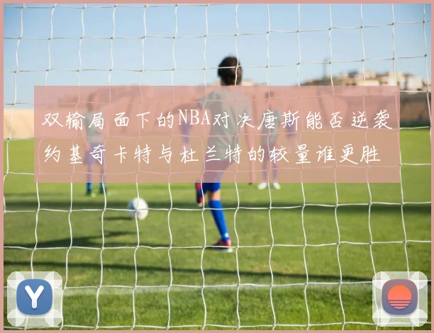 双输局面下的NBA对决唐斯能否逆袭约基奇卡特与杜兰特的较量谁更胜一筹