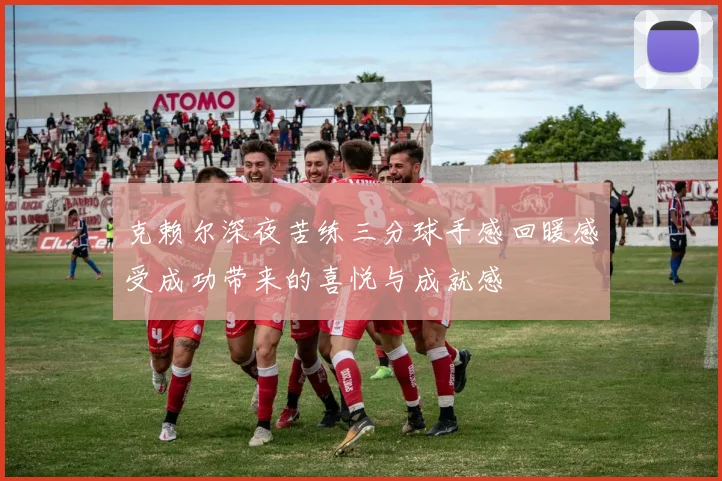 克赖尔深夜苦练三分球手感回暖感受成功带来的喜悦与成就感